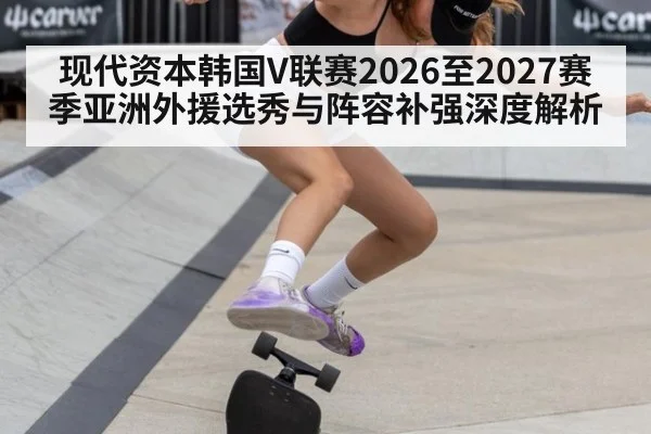 现代资本韩国V联赛2026至2027赛季亚洲外援选秀与阵容补强深度解析